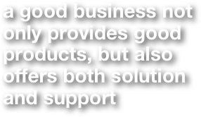 a good business not 
only provides good 
products, but also 
offers both solution 
and support